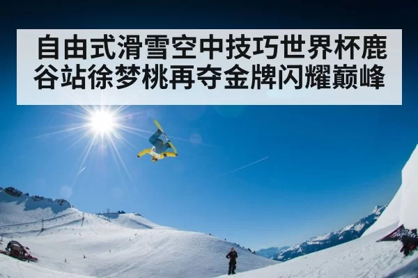 自由式滑雪空中技巧世界杯鹿谷站徐梦桃再夺金牌闪耀巅峰