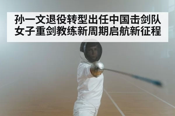 孙一文退役转型出任中国击剑队女子重剑教练新周期启航新征程