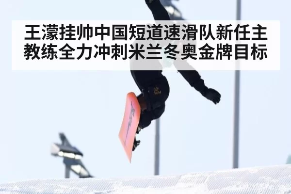 王濛挂帅中国短道速滑队新任主教练全力冲刺米兰冬奥金牌目标