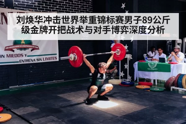 刘焕华冲击世界举重锦标赛男子89公斤级金牌开把战术与对手博弈深度分析